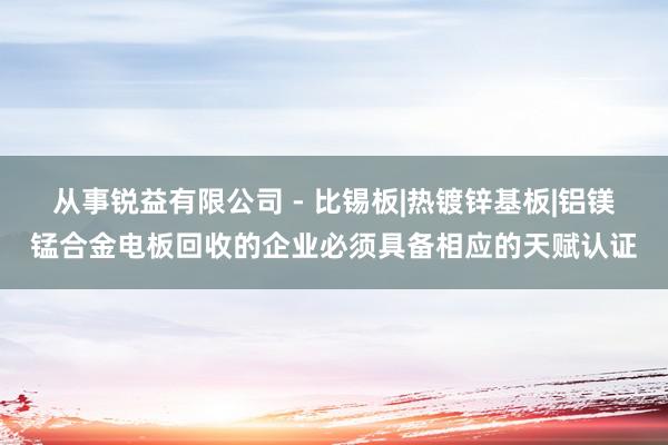 从事锐益有限公司 - 比锡板|热镀锌基板|铝镁锰合金电板回收的企业必须具备相应的天赋认证